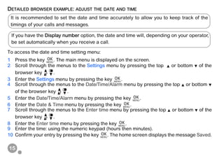 15
DETAILED BROWSER EXAMPLE: ADJUST THE DATE AND TIME
To access the date and time setting menu:
1 Press the key . The main menu is displayed on the screen.
2 Scroll through the menus to the Settings menu by pressing the top or bottom of the
browser key .
3 Enter the Settings menu by pressing the key .
4 Scroll through the menus to the Date/Time/Alarm menu by pressing the top or bottom
of the browser key .
5 Enter the Date/Time/Alarm menu by pressing the key .
6 Enter the Date & Time menu by pressing the key .
7 Scroll through the menus to the Enter time menu by pressing the top or bottom of the
browser key .
8 Enter the Enter time menu by pressing the key .
9 Enter the time: using the numeric keypad (hours then minutes).
10 Confirm your entry by pressing the key . The home screen displays the message Saved.
It is recommended to set the date and time accurately to allow you to keep track of the
timings of your calls and messages.
If you have the Display number option, the date and time will, depending on your operator,
be set automatically when you receive a call.
 