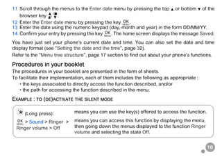 16
11 Scroll through the menus to the Enter date menu by pressing the top or bottom of the
browser key .
12 Enter the Enter date menu by pressing the key .
13 Enter the date using the numeric keypad (day, month and year) in the form DD/MM/YY.
14 Confirm your entry by pressing the key . The home screen displays the message Saved.
You have just set your phone’s current date and time. You can also set the date and time
display format (see “Setting the date and the time”, page 32).
Refer to the “Menu tree structure”, page 17 section to find out about your phone’s functions.
Procedures in your booklet
The procedures in your booklet are presented in the form of sheets.
To facilitate their implementation, each of them includes the following as appropriate :
• the keys associated to directly access the function described, and/or
• the path for accessing the function described in the menu.
EXAMPLE : TO (DE)ACTIVATE THE SILENT MODE
(Long press): means you can use the key(s) offered to access the function.
> Sound > Ringer >
Ringer volume > Off
means you can access this function by displaying the menu,
then going down the menus displayed to the function Ringer
volume and selecting the state Off.
 