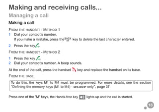 18
Making and receiving calls...
Managing a call
Making a call
FROM THE HANDSET - METHOD 1
1 Dial your contact’s number.
If you make a mistake, press the key to delete the last character entered.
2 Press the key .
FROM THE HANDSET - METHOD 2
1 Press the key .
2 Dial your contact's number. A beep sounds.
At the end of the call, press the handset key and replace the handset on its base.
FROM THE BASE
Press one of the "M" keys, the Hands-free key lights up and the call is started.
To do this, the keys M1 to M4 must be programmed. For more details, see the section
“Defining the memory keys (M1 to M4) - D530P only”, page 37.
 