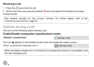 19
Receiving a call
1 Press the key to take the call.
2 At the end of the call, press the handset key and replace the handset on its base.
A beep sounds.
Options during a call
You can use the following options during a call:
Enable/Disable loudspeaker (speakerphone mode)
The icon appears on the handset screen when the hands-free mode is active.
HANDSET LOUDSPEAKER (during a call)
BASE LOUDSPEAKER (D530P ONLY) (during a call)
Your handset includes an Auto Answer. function. For further details, refer to the
“Answering automatically”, page 34.
When the battery charge icon is at minimum, the hands-free function is not available until
the next charging cycle.
 