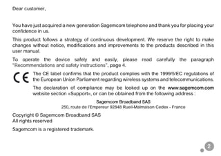 2
Dear customer,
You have just acquired a new generation Sagemcom telephone and thank you for placing your
confidence in us.
This product follows a strategy of continuous development. We reserve the right to make
changes without notice, modifications and improvements to the products described in this
user manual.
To operate the device safely and easily, please read carefully the paragraph
“Recommendations and safety instructions”, page 4.
The CE label confirms that the product complies with the 1999/5/EC regulations of
the European Union Parliament regarding wireless systems and telecommunications.
The declaration of compliance may be looked up on the www.sagemcom.com
website section «Support», or can be obtained from the following address :
Sagemcom Broadband SAS
250, route de l'Empereur 92848 Rueil-Malmaison Cedex - France
Copyright © Sagemcom Broadband SAS
All rights reserved
Sagemcom is a registered trademark.
 