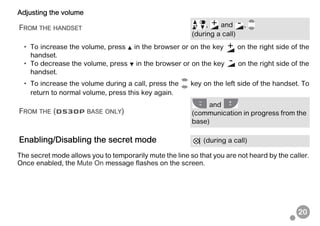 20
Adjusting the volume
• To increase the volume, press in the browser or on the key on the right side of the
handset.
• To decrease the volume, press in the browser or on the key on the right side of the
handset.
• To increase the volume during a call, press the key on the left side of the handset. To
return to normal volume, press this key again.
The secret mode allows you to temporarily mute the line so that you are not heard by the caller.
Once enabled, the Mute On message flashes on the screen.
FROM THE HANDSET
, and ,
(during a call)
FROM THE (D530P BASE ONLY)
and
(communication in progress from the
base)
Enabling/Disabling the secret mode (during a call)
 