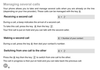 21
Managing several calls
Your phone allows you to take and manage several calls when you are already on the line
(depending on your line provider). These calls can be managed with the key .
During a call, a beep indicates the arrival of a second call.
To take this call, press the key then the key .
Your first call is put on hold and you can talk with the second caller.
During a call, press the key then dial your contact’s number.
Press the key then the key to switch from one call to the other.
The call in progress is then put on hold and you can take back the previous call.
Receiving a second call +
Making a second call + Number of your contact
Switching from one call to the other +
 