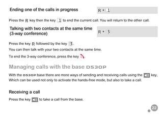 22
Press the key then the key to end the current call. You will return to the other call.
Press the key followed by the key .
You can then talk with your two contacts at the same time.
To end the 3-way conference, press the key .
Managing calls with the base D530P
With the D530P base there are more ways of sending and receiving calls using the key,
Which can be used not only to activate the hands-free mode, but also to take a call.
Receiving a call
Press the key to take a call from the base.
Ending one of the calls in progress +
Talking with two contacts at the same time
(3-way conference)
+
 