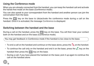 23
Using the Conference mode
When you are already connected from the handset, you can keep the handset call and activate
the hands-free mode on the base (Conference mode).
You can also speak to your correspondent from the handset and another person can join the
conversation from the base.
Press the key on the base to (de)activate the conference mode during a call on the
handset. Once it is activated, the message Conference is displayed.
Switching between the handset and the base
During a call on the handset, press the key on the base. You will then hear your contact
both on the handset and on the base (Conference mode).
• To end a call on the handset and continue on the base alone, press the on the handset.
• To continue the call only on the handset and end it on the base, press the key on the
handset then press the key on the base.
• During a call, if you have placed the handset on the base; pick it up again to continue the
call on the handset alone.
You may get feedback in Conference mode if the handset is too close to the base.
 