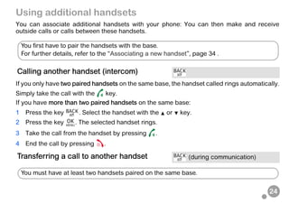 24
Using additional handsets
You can associate additional handsets with your phone: You can then make and receive
outside calls or calls between these handsets.
If you only have two paired handsets on the same base, the handset called rings automatically.
Simply take the call with the key.
If you have more than two paired handsets on the same base:
1 Press the key . Select the handset with the or key.
2 Press the key . The selected handset rings.
3 Take the call from the handset by pressing .
4 End the call by pressing .
Calling another handset (intercom)
Transferring a call to another handset (during communication)
You first have to pair the handsets with the base.
For further details, refer to the “Associating a new handset”, page 34 .
You must have at least two handsets paired on the same base.
 