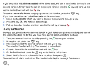 25
If you only have two paired handsets on the same base, the call is transferred directly to the
second handset. Simply take the call on the second handset with the key and hang up the
call on the first handset with the key.
To cancel the transfer before hanging up the second handset, press the key.
If you have more than two paired handsets on the same base:
1 Select the handset to which you want to transfer the call using the or key.
2 Press the key . The handset called rings.
3 Pick up the other handset and then transfer the call by pressing .
During a call, you can have a second person in your home take part by activating the call on
the second handset. To do this, you must have paired both handsets to the base.
1 Take your contact's call as usual by pressing the key on your handset.
2 During the call, press the key.
3 If necessary select the desired handset with the or key.
The selected handset will ring. Your contact is put on hold.
4 Connect the call to the second handset with the key.
5 On the first handset, press the key to display the call options.
6 Select the Conference option with the or key, then press .
You can then all talk to each other. The handsets display the message Conference.
3-way conference
 