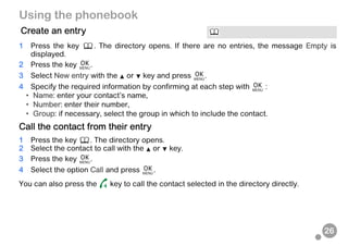 26
Using the phonebook
1 Press the key . The directory opens. If there are no entries, the message Empty is
displayed.
2 Press the key .
3 Select New entry with the or key and press .
4 Specify the required information by confirming at each step with :
• Name: enter your contact’s name,
• Number: enter their number,
• Group: if necessary, select the group in which to include the contact.
Call the contact from their entry
1 Press the key . The directory opens.
2 Select the contact to call with the or key.
3 Press the key .
4 Select the option Call and press .
You can also press the key to call the contact selected in the directory directly.
Create an entry
 