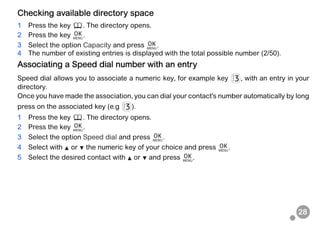 28
Checking available directory space
1 Press the key . The directory opens.
2 Press the key .
3 Select the option Capacity and press .
4 The number of existing entries is displayed with the total possible number (2/50).
Associating a Speed dial number with an entry
Speed dial allows you to associate a numeric key, for example key , with an entry in your
directory.
Once you have made the association, you can dial your contact's number automatically by long
press on the associated key (e.g ).
1 Press the key . The directory opens.
2 Press the key .
3 Select the option Speed dial and press .
4 Select with or the numeric key of your choice and press .
5 Select the desired contact with or and press .
 