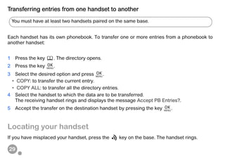29
Transferring entries from one handset to another
Each handset has its own phonebook. To transfer one or more entries from a phonebook to
another handset:
1 Press the key . The directory opens.
2 Press the key .
3 Select the desired option and press .
• COPY: to transfer the current entry.
• COPY ALL: to transfer all the directory entries.
4 Select the handset to which the data are to be transferred.
The receiving handset rings and displays the message Accept PB Entries?.
5 Accept the transfer on the destination handset by pressing the key .
Locating your handset
If you have misplaced your handset, press the key on the base. The handset rings.
You must have at least two handsets paired on the same base.
 