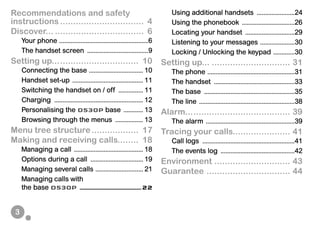 3
Recommendations and safety
instructions ................................ 4
Discover... .................................. 6
Your phone ......................................................6
The handset screen .....................................9
Setting up................................. 10
Connecting the base ................................. 10
Handset set-up ........................................... 11
Switching the handset on / off ............... 11
Charging ...................................................... 12
Personalising the D530P base ............ 13
Browsing through the menus ................. 13
Menu tree structure.................. 17
Making and receiving calls........ 18
Managing a call .......................................... 18
Options during a call ................................ 19
Managing several calls ............................. 21
Managing calls with
the base D530P .........................................22
Using additional handsets .......................24
Using the phonebook ................................26
Locating your handset ..............................29
Listening to your messages .....................30
Locking / Unlocking the keypad .............30
Setting up... .............................. 31
The phone .....................................................31
The handset .................................................33
The base .......................................................35
The line ..........................................................38
Alarm........................................ 39
The alarm ......................................................39
Tracing your calls...................... 41
Call logs ........................................................41
The events log .............................................42
Environment ............................. 43
Guarantee ................................ 44
 