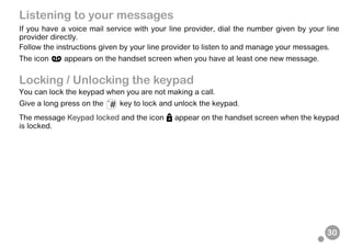 30
Listening to your messages
If you have a voice mail service with your line provider, dial the number given by your line
provider directly.
Follow the instructions given by your line provider to listen to and manage your messages.
The icon appears on the handset screen when you have at least one new message.
Locking / Unlocking the keypad
You can lock the keypad when you are not making a call.
Give a long press on the key to lock and unlock the keypad.
The message Keypad locked and the icon appear on the handset screen when the keypad
is locked.
 
