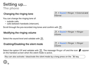31
Setting up...
The phone
You can change the ringing tone of:
• outside calls,
• calls between handsets (intercom).
Scroll through the pre-recorded ring tones and confirm with .
Select the sound level and validate with .
Select the option Off and validate with . The message Ringer off and the icon appear
on the handset screen when the silent mode is active.
Changing the ringing tone > Sound > Ringer > External and
Internal
Modifying the ringing volume > Sound > Ringer > Ringer
volume
Enabling/Disabling the silent mode > Sound > Ringer > Ringer
volume
You can also activate / deactivate the silent mode by a long press on the key.
 