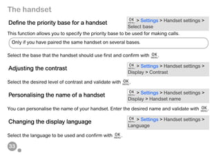 33
The handset
This function allows you to specify the priority base to be used for making calls.
Select the base that the handset should use first and confirm with .
Select the desired level of contrast and validate with .
You can personalise the name of your handset. Enter the desired name and validate with .
Select the language to be used and confirm with .
Define the priority base for a handset > Settings > Handset settings >
Select base
Adjusting the contrast > Settings > Handset settings >
Display > Contrast
Personalising the name of a handset > Settings > Handset settings >
Display > Handset name
Changing the display language > Settings > Handset settings >
Language
Only if you have paired the same handset on several bases.
 
