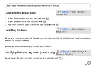 36
1 Enter the current code and validate with .
2 Enter the new code and validate with .
3 Re-enter the new code to confirm and validate with .
When you reset your base, all the settings are returned to their initial values (factory settings),
except for the phonebook.
Follow the instructions on the screen and confirm.
Scroll down the pre-recorded ring tones and validate with .
Changing the default code > Settings > Base settings >
System PIN
Resetting the base > Settings > Base settings >
Base reset
Modifying the base ring tone - (D530P only) > Settings > Base settings >
Ringer > Ringtone
Your base will remain in pairing mode for about 1 minute
 