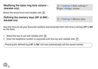 37
Select the sound level and validate with .
Use this menu to set your favourite numbers and associate them with direct call keys M1 to M4
on the base.
1 Select the key to set and validate with .
2 Enter the telephone number to associate with this key and validate with .
Modifying the base ring tone volume -
(D530P only)
> Settings > Base settings >
Ringer > Ringer volume
Defining the memory keys (M1 to M4) -
D530P only
> Settings > Memory keys
Pressing the defined keys M1 to M4 will now automatically call the saved number.
 