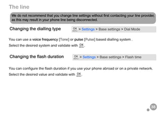 38
The line
You can use a voice frequency [Tone] or pulse [Pulse] based dialling system .
Select the desired system and validate with .
You can configure the flash duration if you use your phone abroad or on a private network.
Select the desired value and validate with .
Changing the dialling type > Settings > Base settings > Dial Mode
Changing the flash duration > Settings > Base settings > Flash time
We do not recommend that you change line settings without first contacting your line provider,
as this may result in your phone line being disconnected.
 