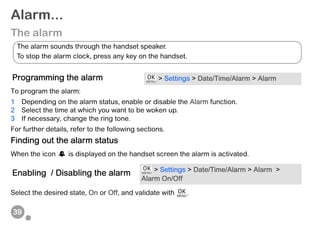39
Alarm...
The alarm
To program the alarm:
1 Depending on the alarm status, enable or disable the Alarm function.
2 Select the time at which you want to be woken up.
3 If necessary, change the ring tone.
For further details, refer to the following sections.
Finding out the alarm status
When the icon is displayed on the handset screen the alarm is activated.
Select the desired state, On or Off, and validate with .
Programming the alarm > Settings > Date/Time/Alarm > Alarm
Enabling / Disabling the alarm > Settings > Date/Time/Alarm > Alarm >
Alarm On/Off
The alarm sounds through the handset speaker.
To stop the alarm clock, press any key on the handset.
 