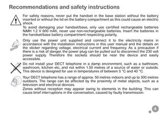 4
Recommendations and safety instructions
For safety reasons, never put the handset in the base station without the battery
inserted or without the lid on the battery compartment as this could cause an electric
shock.
To avoid damaging your handset/base, only use certified rechargeable batteries
NiMH 1.2 V 600 mAh, never use non-rechargeable batteries. Insert the batteries in
the handset/base battery compartment respecting polarity.
Only use the power unit supplied and connect it to the electricity mains in
accordance with the installation instructions in this user manual and the details on
the sticker regarding voltage, electrical current and frequency. As a precaution if
there is a risk of danger, the power plug can be pulled out to disconnect the 230 volt
power supply. Therefore the sockets should be near the device and easily
accessible.
Do not install your DECT telephone in a damp environment, such as a bathroom,
washroom, kitchen etc, and not within 1.50 metres of a source of water or outside.
This device is designed for use in temperatures of between 5 °C and 40 °C.
Your DECT telephone has a range of approx. 50 metres indoors and up to 300 metres
outdoors. The range can be affected by the proximity of metal objects, such as a
television and electrical devices.
Zones without reception may appear owing to elements in the building. This can
cause brief interruptions in the conversation, caused by faulty transmission.
 