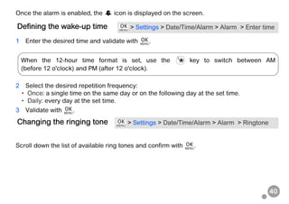 40
Once the alarm is enabled, the icon is displayed on the screen.
1 Enter the desired time and validate with .
2 Select the desired repetition frequency:
• Once: a single time on the same day or on the following day at the set time.
• Daily: every day at the set time.
3 Validate with .
Scroll down the list of available ring tones and confirm with .
Defining the wake-up time > Settings > Date/Time/Alarm > Alarm > Enter time
Changing the ringing tone > Settings > Date/Time/Alarm > Alarm > Ringtone
When the 12-hour time format is set, use the key to switch between AM
(before 12 o'clock) and PM (after 12 o'clock).
 