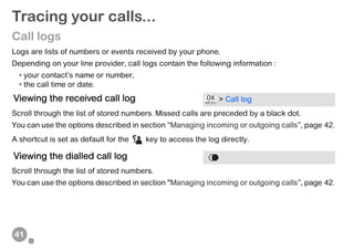 41
Tracing your calls...
Call logs
Logs are lists of numbers or events received by your phone.
Depending on your line provider, call logs contain the following information :
• your contact’s name or number,
• the call time or date.
Scroll through the list of stored numbers. Missed calls are preceded by a black dot.
You can use the options described in section “Managing incoming or outgoing calls”, page 42.
A shortcut is set as default for the key to access the log directly.
Scroll through the list of stored numbers.
You can use the options described in section “Managing incoming or outgoing calls”, page 42.
Viewing the received call log > Call log
Viewing the dialled call log
 