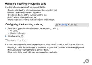 42
Managing incoming or outgoing calls
Use the following options from the call list to:
• Details: display the information about the selected call,
• Delete: delete the selected log entry,
• Delete all: delete all the numbers in the list.
• Call: call the displayed number,
• Store number: save the number in your phonebook,
1 Select the type of call to display in the incoming call log
- All Calls,
- Missed calls only.
2 Validate with .
The events log
A screen message tells you that you have received a call or voice mail in your absence:
• Message !: tells you that there is voicemail on your line provider's answering system,
• New. call: tells you that there is a missed call,
• New. calls: tells you that there are several missed calls.
Configuring the incoming calls log > Call log > Call log
 