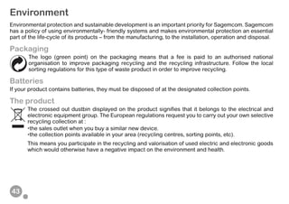 43
Environment
Environmental protection and sustainable development is an important priority for Sagemcom. Sagemcom
has a policy of using environmentally- friendly systems and makes environmental protection an essential
part of the life-cycle of its products – from the manufacturing, to the installation, operation and disposal.
Packaging
The logo (green point) on the packaging means that a fee is paid to an authorised national
organisation to improve packaging recycling and the recycling infrastructure. Follow the local
sorting regulations for this type of waste product in order to improve recycling.
Batteries
If your product contains batteries, they must be disposed of at the designated collection points.
The product
The crossed out dustbin displayed on the product signifies that it belongs to the electrical and
electronic equipment group. The European regulations request you to carry out your own selective
recycling collection at :
•the sales outlet when you buy a similar new device.
•the collection points available in your area (recycling centres, sorting points, etc).
This means you participate in the recycling and valorisation of used electric and electronic goods
which would otherwise have a negative impact on the environment and health.
 