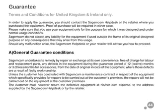 44
Guarantee
Terms and Conditions for United Kingdom & Ireland only.
In order to apply the guarantee, you should contact the Sagemcom Helpdesk or the retailer where you
purchased the equipment. Proof of purchase will be required in either case.
Please make sure that you use your equipment only for the purpose for which it was designed and under
normal usage conditions.
Sagemcom do not accept any liability for the equipment if used outside the frame of its original designed
purpose or any consequence that may arise from this usage.
Should any malfunction arise, the Sagemcom Helpdesk or your retailer will advise you how to proceed.
A)General Guarantee conditions
Sagemcom undertakes to remedy by repair or exchange at its own convenience, free of charge for labour
and replacement parts, any defects in the equipment during the guarantee period of 12 (twelve) months
or 3 (three) months for accessories, from the date of original invoice of the Equipment, where those defects
are a result of faulty workmanship.
Unless the customer has concluded with Sagemcom a maintenance contract in respect of the equipment
which specifically provides for repairs to be carried out at the customer`s premises, the repairs will not be
carried out on the equipment at the customer premises.
The customer must however return the defective equipment at his/her own expense, to the address
supplied by the Sagemcom Helpdesk or by the retailer.
 