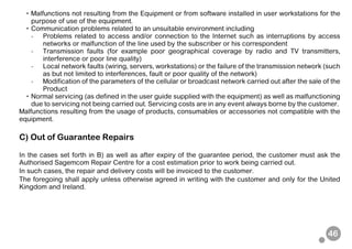 46
• Malfunctions not resulting from the Equipment or from software installed in user workstations for the
purpose of use of the equipment.
• Communication problems related to an unsuitable environment including
- Problems related to access and/or connection to the Internet such as interruptions by access
networks or malfunction of the line used by the subscriber or his correspondent
- Transmission faults (for example poor geographical coverage by radio and TV transmitters,
interference or poor line quality)
- Local network faults (wiring, servers, workstations) or the failure of the transmission network (such
as but not limited to interferences, fault or poor quality of the network)
- Modification of the parameters of the cellular or broadcast network carried out after the sale of the
Product
• Normal servicing (as defined in the user guide supplied with the equipment) as well as malfunctioning
due to servicing not being carried out. Servicing costs are in any event always borne by the customer.
Malfunctions resulting from the usage of products, consumables or accessories not compatible with the
equipment.
C) Out of Guarantee Repairs
In the cases set forth in B) as well as after expiry of the guarantee period, the customer must ask the
Authorised Sagemcom Repair Centre for a cost estimation prior to work being carried out.
In such cases, the repair and delivery costs will be invoiced to the customer.
The foregoing shall apply unless otherwise agreed in writing with the customer and only for the United
Kingdom and Ireland.
 