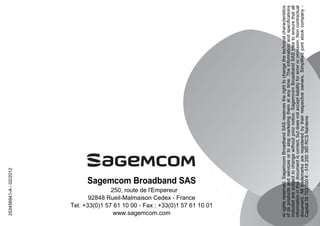 Sagemcom Broadband SAS
250, route de l'Empereur
92848 Rueil-Malmaison Cedex - France
Tel. +33(0)1 57 61 10 00 - Fax : +33(0)1 57 61 10 01
www.sagemcom.com
253456941-A-02/2012
Allrightsreserved.SagemcomBroadbandSASreservestherighttochangethetechnicalcharacteristics
ofitsproductsandservicesortostopmarketingthematanytime.Theinformationandspecifications
includedaresubjecttochangewithoutpriornotice.SagemcomBroadbandSAStriestoensurethatall
informationinthisdocumentiscorrect,butdoesnotacceptliabilityforerrororomission.Noncontractual
document.Alltrademarksareregisteredbytheirrespectiveowners.Simplifiedjointstockcompany-
Capital35703000€-518250360RCSNanterre
 