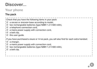 6
Discover...
Your phone
The pack
Check that you have the following items in your pack:
 a D530 or D530P base according to model,
 two rechargeable batteries (type NiMH 1.2 V 600 mAh),
 a telephone connection cord,
 a mains power supply with connection cord,
 a belt clip,
 this user guide.
If you have purchased a Duo or Trio pack, you will also find for each extra handset:
 a charger,
 a mains power supply with connection cord,
 two rechargeable batteries (type NiMH 1.2 V 600 mAh),
 a belt clip.
 