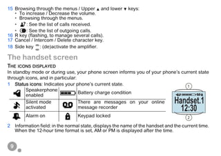9
15 Browsing through the menus / Upper and lower keys:
• To increase / Decrease the volume.
• Browsing through the menus.
• : See the list of calls received.
• : See the list of outgoing calls.
16 R key (flashing, to manage several calls).
17 Cancel / Intercom / Delete character key.
18 Side key : (de)activate the amplifier.
The handset screen
THE ICONS DISPLAYED
In standby mode or during use, your phone screen informs you of your phone’s current state
through icons, and in particular:
1 Status icons: Indicates your phone’s current state.
2 Information field: in the normal state, displays the name of the handset and the current time.
When the 12-hour time format is set, AM or PM is displayed after the time.
Speakerphone
enabled
Battery charge condition
Silent mode
activated
There are messages on your online
message recorder
Alarm on Keypad locked
1
2
Handset.1
12:30
 