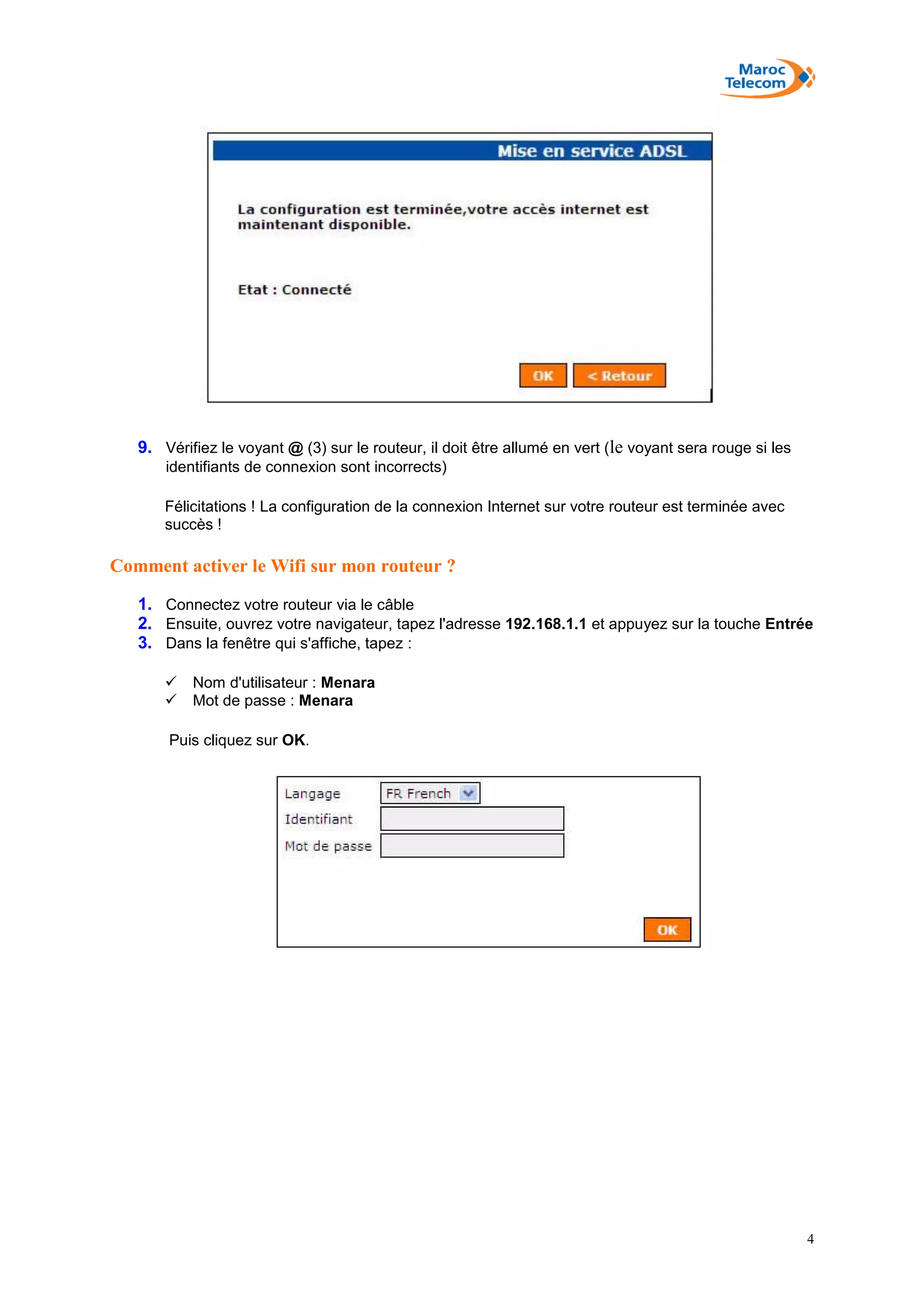 4
9. Vérifiez le voyant @ (3) sur le routeur, il doit être allumé en vert (le voyant sera rouge si les
identifiants de connexion sont incorrects)
Félicitations ! La configuration de la connexion Internet sur votre routeur est terminée avec
succès !
Comment activer le Wifi sur mon routeur ?
1. Connectez votre routeur via le câble
2. Ensuite, ouvrez votre navigateur, tapez l'adresse 192.168.1.1 et appuyez sur la touche Entrée
3. Dans la fenêtre qui s'affiche, tapez :
 Nom d'utilisateur : Menara
 Mot de passe : Menara
Puis cliquez sur OK.
 