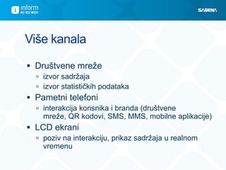 Više kanala

 Društvene mreže
   izvor sadržaja
   izvor statističkih podataka
 Pametni telefoni
   interakcija korisnika i branda (društvene
    mreže, QR kodovi, SMS, MMS, mobilne aplikacije)
 LCD ekrani
   poziv na interakciju, prikaz sadržaja u realnom
    vremenu
 