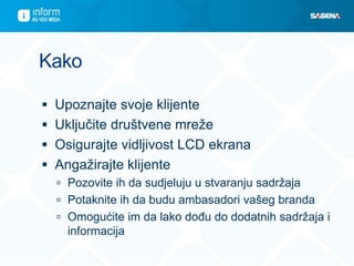 Kako

 Upoznajte svoje klijente
 Uključite društvene mreže
 Osigurajte vidljivost LCD ekrana
 Angažirajte klijente
   Pozovite ih da sudjeluju u stvaranju sadržaja
   Potaknite ih da budu ambasadori vašeg branda
   Omogućite im da lako dođu do dodatnih sadržaja i
    informacija
 