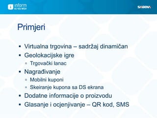 Primjeri

 Virtualna trgovina – sadržaj dinamičan
 Geolokacijske igre
   Trgovački lanac
 Nagrađivanje
   Mobilni kuponi
   Skeiranje kupona sa DS ekrana
 Dodatne informacije o proizvodu
 Glasanje i ocjenjivanje – QR kod, SMS
 