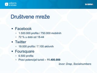 Društvene mreže

 Facebook
   1.500.000 profila / 750.000 mobilnih
   72 % u dobi od 18-44

 Twitter
   19.000 profila / 7.100 aktivnih

 Foursquare
   6.500 profila
   Pravi potencijal turisti – 11.400.000
                                       Izvor: Drap, Socialnumbers
 