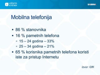 Mobilna telefonija

 86 % stanovnika
 16 % pametnih telefona
   15 – 24 godina – 33%
   25 – 34 godina – 21%
 65 % korisnika pametnih telefona koristi
  iste za pristup Internetu

                                      Izvor: GfK
 