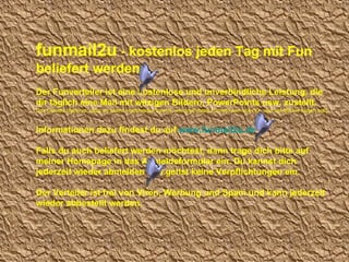 funmail2u  - kostenlos jeden Tag mit Fun beliefert werden   Der Funverteiler ist eine kostenlose und unverbindliche Leistung, die dir täglich eine Mail mit witzigen Bildern, PowerPoints usw. zustellt. Das Geniale dabei ist, dass du selbst entscheiden kannst, wie groß diese Funmail sein soll (d.h. wie viel MB sie haben soll). Informationen dazu findest du auf  www.funmail2u.de Falls du auch beliefert werden möchtest, dann trage dich bitte auf meiner Homepage in das Anmeldeformular ein. Du kannst dich jederzeit wieder abmelden und gehst keine Verpflichtungen ein. Der Verteiler ist frei von Viren, Werbung und Spam und kann jederzeit wieder abbestellt werden. 