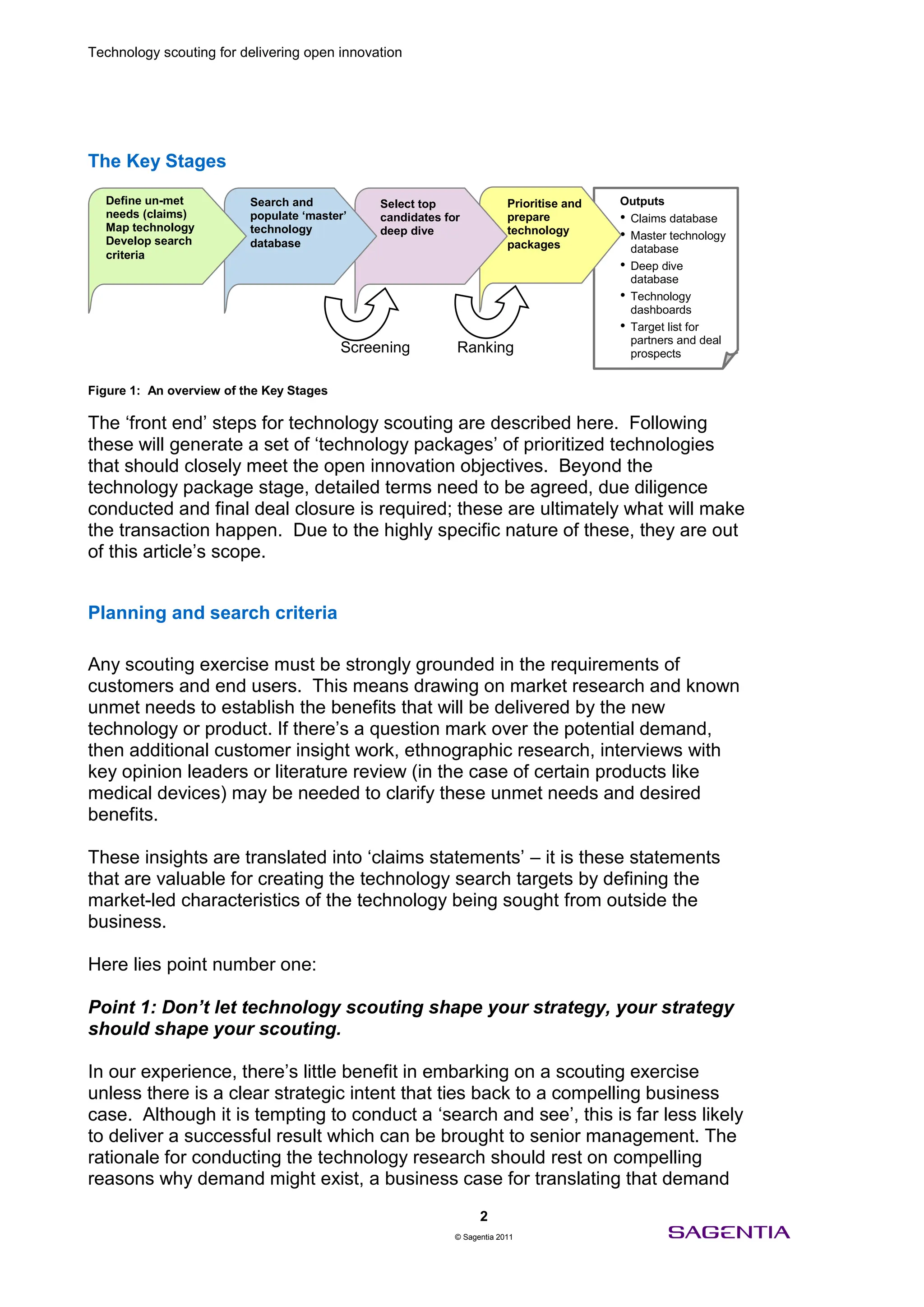 Technology scouting for delivering open innovation




The Key Stages

  Define un-met           Search and           Select top                Prioritise and   Outputs
  needs (claims)          populate ‘master’    candidates for            prepare          • Claims database
  Map technology          technology
  Develop search          database
                                               deep dive                 technology       • Master technology
                                                                         packages           database
  criteria
                                                                                          • Deep dive
                                                                                            database
                                                                                          • Technology
                                                                                            dashboards
                                                                                          • Target list for
                                                                                            partners and deal
                                          Screening         Ranking                         prospects


Figure 1: An overview of the Key Stages

The ‘front end’ steps for technology scouting are described here. Following
these will generate a set of ‘technology packages’ of prioritized technologies
that should closely meet the open innovation objectives. Beyond the
technology package stage, detailed terms need to be agreed, due diligence
conducted and final deal closure is required; these are ultimately what will make
the transaction happen. Due to the highly specific nature of these, they are out
of this article’s scope.


Planning and search criteria

Any scouting exercise must be strongly grounded in the requirements of
customers and end users. This means drawing on market research and known
unmet needs to establish the benefits that will be delivered by the new
technology or product. If there’s a question mark over the potential demand,
then additional customer insight work, ethnographic research, interviews with
key opinion leaders or literature review (in the case of certain products like
medical devices) may be needed to clarify these unmet needs and desired
benefits.

These insights are translated into ‘claims statements’ – it is these statements
that are valuable for creating the technology search targets by defining the
market-led characteristics of the technology being sought from outside the
business.

Here lies point number one:

Point 1: Don’t let technology scouting shape your strategy, your strategy
should shape your scouting.

In our experience, there’s little benefit in embarking on a scouting exercise
unless there is a clear strategic intent that ties back to a compelling business
case. Although it is tempting to conduct a ‘search and see’, this is far less likely
to deliver a successful result which can be brought to senior management. The
rationale for conducting the technology research should rest on compelling
reasons why demand might exist, a business case for translating that demand
                                                                  2
                                                            © Sagentia 2011
 