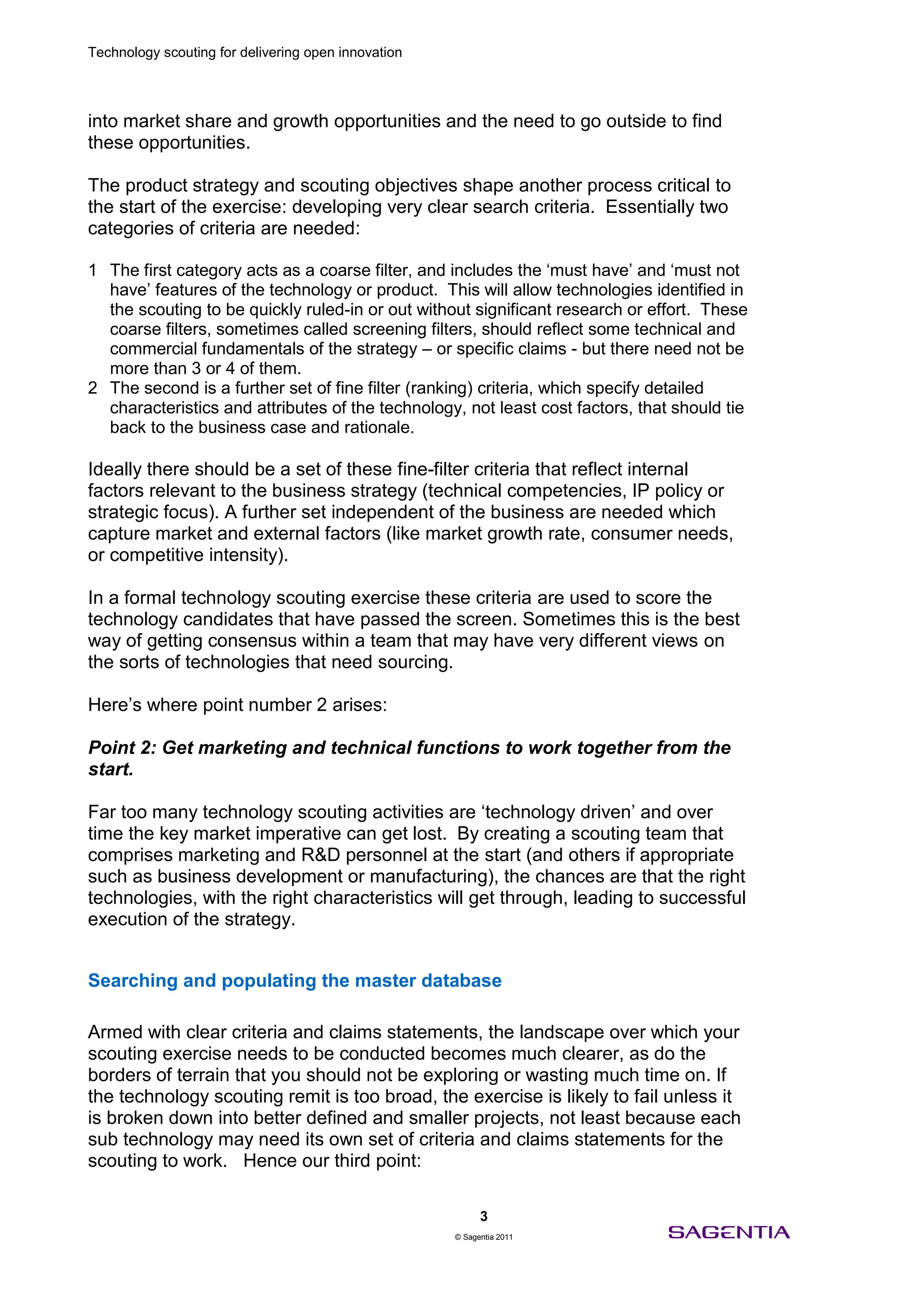 Technology scouting for delivering open innovation




into market share and growth opportunities and the need to go outside to find
these opportunities.

The product strategy and scouting objectives shape another process critical to
the start of the exercise: developing very clear search criteria. Essentially two
categories of criteria are needed:

1 The first category acts as a coarse filter, and includes the ‘must have’ and ‘must not
  have’ features of the technology or product. This will allow technologies identified in
  the scouting to be quickly ruled-in or out without significant research or effort. These
  coarse filters, sometimes called screening filters, should reflect some technical and
  commercial fundamentals of the strategy – or specific claims - but there need not be
  more than 3 or 4 of them.
2 The second is a further set of fine filter (ranking) criteria, which specify detailed
  characteristics and attributes of the technology, not least cost factors, that should tie
  back to the business case and rationale.

Ideally there should be a set of these fine-filter criteria that reflect internal
factors relevant to the business strategy (technical competencies, IP policy or
strategic focus). A further set independent of the business are needed which
capture market and external factors (like market growth rate, consumer needs,
or competitive intensity).

In a formal technology scouting exercise these criteria are used to score the
technology candidates that have passed the screen. Sometimes this is the best
way of getting consensus within a team that may have very different views on
the sorts of technologies that need sourcing.

Here’s where point number 2 arises:

Point 2: Get marketing and technical functions to work together from the
start.

Far too many technology scouting activities are ‘technology driven’ and over
time the key market imperative can get lost. By creating a scouting team that
comprises marketing and R&D personnel at the start (and others if appropriate
such as business development or manufacturing), the chances are that the right
technologies, with the right characteristics will get through, leading to successful
execution of the strategy.


Searching and populating the master database

Armed with clear criteria and claims statements, the landscape over which your
scouting exercise needs to be conducted becomes much clearer, as do the
borders of terrain that you should not be exploring or wasting much time on. If
the technology scouting remit is too broad, the exercise is likely to fail unless it
is broken down into better defined and smaller projects, not least because each
sub technology may need its own set of criteria and claims statements for the
scouting to work. Hence our third point:

                                                           3
                                                     © Sagentia 2011
 