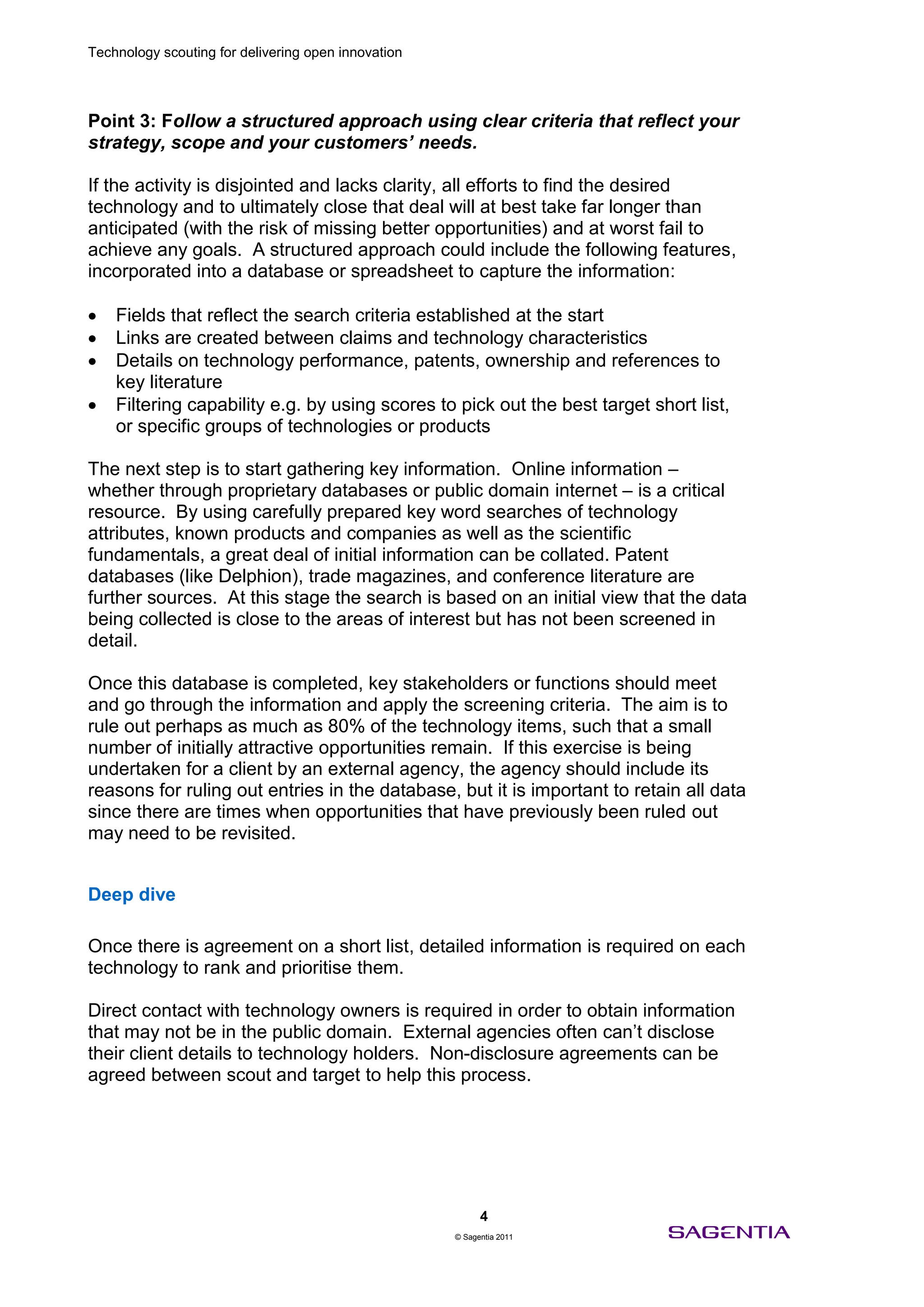 Technology scouting for delivering open innovation




Point 3: Follow a structured approach using clear criteria that reflect your
strategy, scope and your customers’ needs.

If the activity is disjointed and lacks clarity, all efforts to find the desired
technology and to ultimately close that deal will at best take far longer than
anticipated (with the risk of missing better opportunities) and at worst fail to
achieve any goals. A structured approach could include the following features,
incorporated into a database or spreadsheet to capture the information:

    Fields that reflect the search criteria established at the start
    Links are created between claims and technology characteristics
    Details on technology performance, patents, ownership and references to
    key literature
    Filtering capability e.g. by using scores to pick out the best target short list,
    or specific groups of technologies or products

The next step is to start gathering key information. Online information –
whether through proprietary databases or public domain internet – is a critical
resource. By using carefully prepared key word searches of technology
attributes, known products and companies as well as the scientific
fundamentals, a great deal of initial information can be collated. Patent
databases (like Delphion), trade magazines, and conference literature are
further sources. At this stage the search is based on an initial view that the data
being collected is close to the areas of interest but has not been screened in
detail.

Once this database is completed, key stakeholders or functions should meet
and go through the information and apply the screening criteria. The aim is to
rule out perhaps as much as 80% of the technology items, such that a small
number of initially attractive opportunities remain. If this exercise is being
undertaken for a client by an external agency, the agency should include its
reasons for ruling out entries in the database, but it is important to retain all data
since there are times when opportunities that have previously been ruled out
may need to be revisited.


Deep dive

Once there is agreement on a short list, detailed information is required on each
technology to rank and prioritise them.

Direct contact with technology owners is required in order to obtain information
that may not be in the public domain. External agencies often can’t disclose
their client details to technology holders. Non-disclosure agreements can be
agreed between scout and target to help this process.




                                                           4
                                                     © Sagentia 2011
 