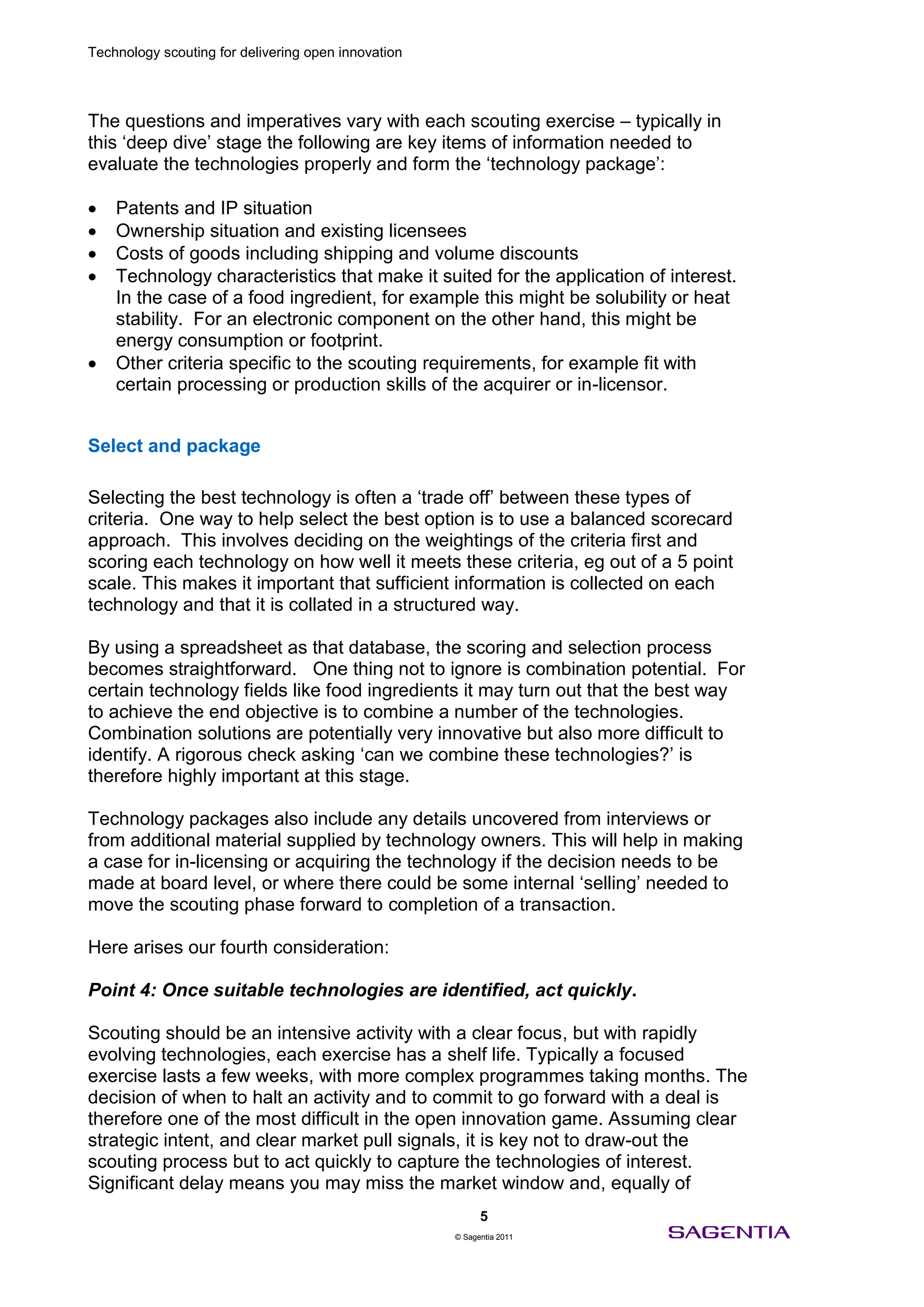 Technology scouting for delivering open innovation




The questions and imperatives vary with each scouting exercise – typically in
this ‘deep dive’ stage the following are key items of information needed to
evaluate the technologies properly and form the ‘technology package’:

    Patents and IP situation
    Ownership situation and existing licensees
    Costs of goods including shipping and volume discounts
    Technology characteristics that make it suited for the application of interest.
    In the case of a food ingredient, for example this might be solubility or heat
    stability. For an electronic component on the other hand, this might be
    energy consumption or footprint.
    Other criteria specific to the scouting requirements, for example fit with
    certain processing or production skills of the acquirer or in-licensor.


Select and package

Selecting the best technology is often a ‘trade off’ between these types of
criteria. One way to help select the best option is to use a balanced scorecard
approach. This involves deciding on the weightings of the criteria first and
scoring each technology on how well it meets these criteria, eg out of a 5 point
scale. This makes it important that sufficient information is collected on each
technology and that it is collated in a structured way.

By using a spreadsheet as that database, the scoring and selection process
becomes straightforward. One thing not to ignore is combination potential. For
certain technology fields like food ingredients it may turn out that the best way
to achieve the end objective is to combine a number of the technologies.
Combination solutions are potentially very innovative but also more difficult to
identify. A rigorous check asking ‘can we combine these technologies?’ is
therefore highly important at this stage.

Technology packages also include any details uncovered from interviews or
from additional material supplied by technology owners. This will help in making
a case for in-licensing or acquiring the technology if the decision needs to be
made at board level, or where there could be some internal ‘selling’ needed to
move the scouting phase forward to completion of a transaction.

Here arises our fourth consideration:

Point 4: Once suitable technologies are identified, act quickly.

Scouting should be an intensive activity with a clear focus, but with rapidly
evolving technologies, each exercise has a shelf life. Typically a focused
exercise lasts a few weeks, with more complex programmes taking months. The
decision of when to halt an activity and to commit to go forward with a deal is
therefore one of the most difficult in the open innovation game. Assuming clear
strategic intent, and clear market pull signals, it is key not to draw-out the
scouting process but to act quickly to capture the technologies of interest.
Significant delay means you may miss the market window and, equally of
                                                           5
                                                     © Sagentia 2011
 