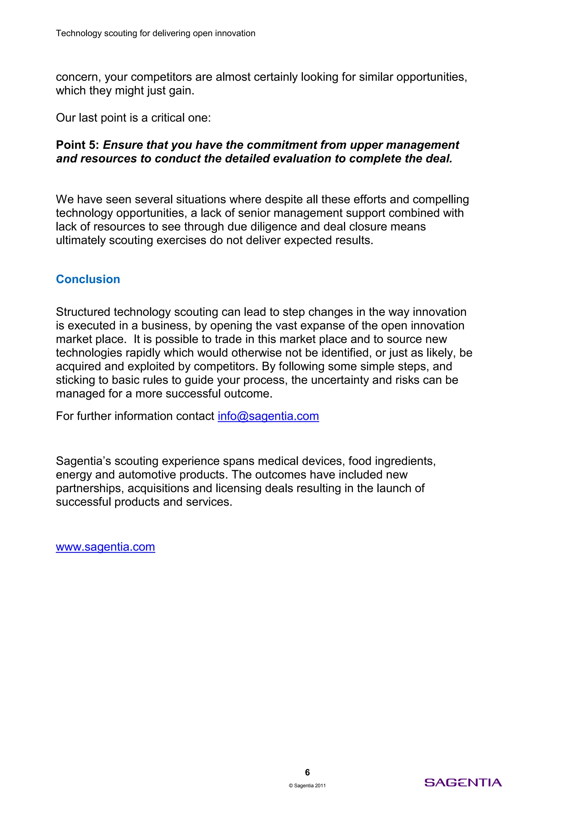 Technology scouting for delivering open innovation




concern, your competitors are almost certainly looking for similar opportunities,
which they might just gain.

Our last point is a critical one:

Point 5: Ensure that you have the commitment from upper management
and resources to conduct the detailed evaluation to complete the deal.


We have seen several situations where despite all these efforts and compelling
technology opportunities, a lack of senior management support combined with
lack of resources to see through due diligence and deal closure means
ultimately scouting exercises do not deliver expected results.


Conclusion

Structured technology scouting can lead to step changes in the way innovation
is executed in a business, by opening the vast expanse of the open innovation
market place. It is possible to trade in this market place and to source new
technologies rapidly which would otherwise not be identified, or just as likely, be
acquired and exploited by competitors. By following some simple steps, and
sticking to basic rules to guide your process, the uncertainty and risks can be
managed for a more successful outcome.
For further information contact info@sagentia.com


Sagentia’s scouting experience spans medical devices, food ingredients,
energy and automotive products. The outcomes have included new
partnerships, acquisitions and licensing deals resulting in the launch of
successful products and services.


www.sagentia.com




                                                           6
                                                     © Sagentia 2011
 
