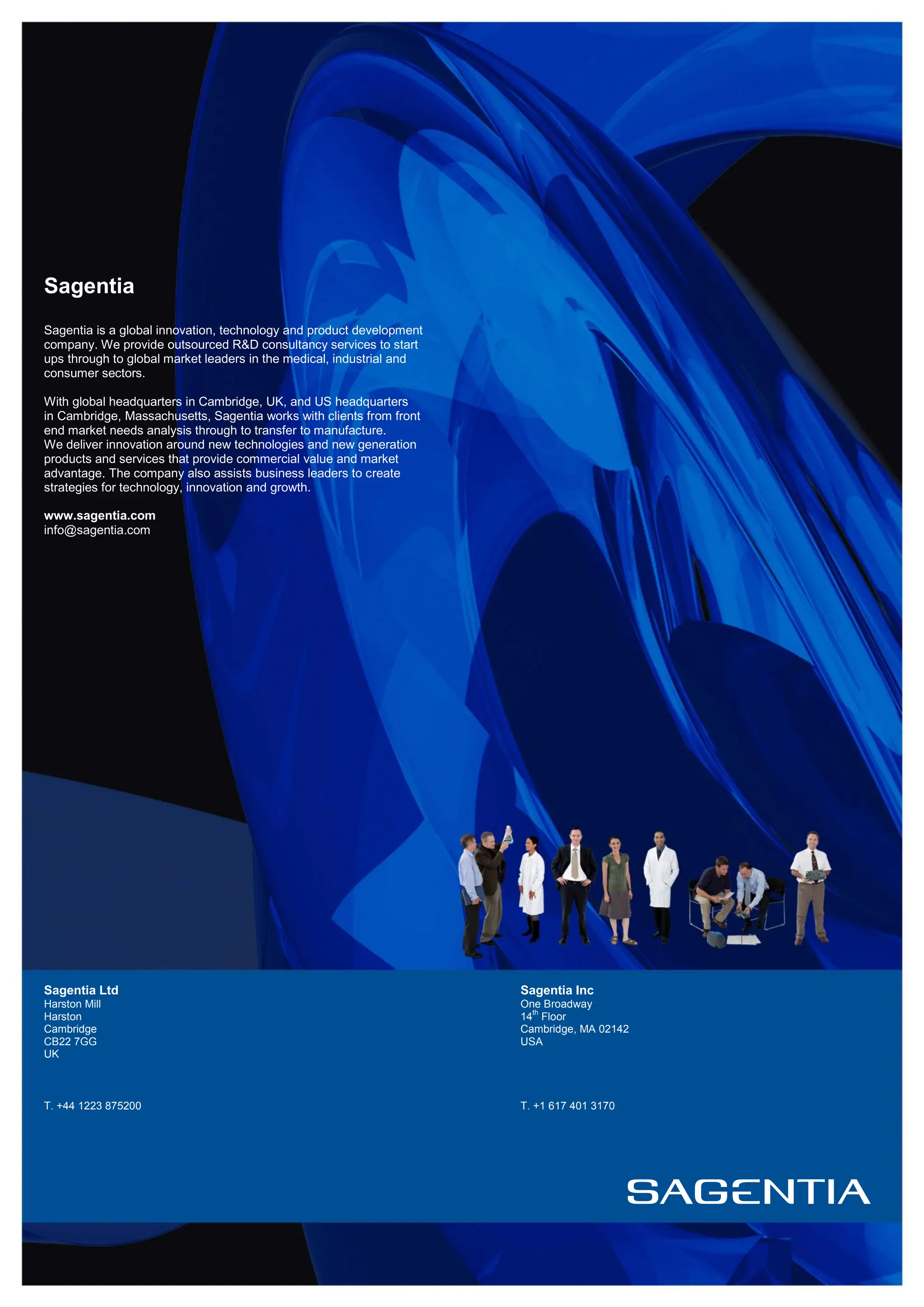 Sagentia
Sagentia is a global innovation, technology and product development
company. We provide outsourced R&D consultancy services to start
ups through to global market leaders in the medical, industrial and
consumer sectors.

With global headquarters in Cambridge, UK, and US headquarters
in Cambridge, Massachusetts, Sagentia works with clients from front
end market needs analysis through to transfer to manufacture.
We deliver innovation around new technologies and new generation
products and services that provide commercial value and market
advantage. The company also assists business leaders to create
strategies for technology, innovation and growth.

www.sagentia.com
info@sagentia.com




Sagentia Ltd                                                          Sagentia Inc
Harston Mill                                                          One Broadway
                                                                        th
Harston                                                               14 Floor
Cambridge                                                             Cambridge, MA 02142
CB22 7GG                                                              USA
UK



T. +44 1223 875200                                                    T. +1 617 401 3170
 