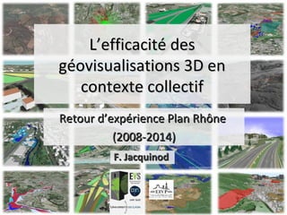 L’efficacité desL’efficacité des
géovisualisations 3D engéovisualisations 3D en
contexte collectifcontexte collectif
Retour d’expérience Plan RhôneRetour d’expérience Plan Rhône
(2008-2014)(2008-2014)
F. JacquinodF. Jacquinod
 