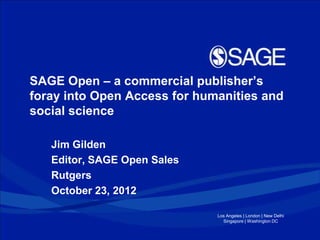 SAGE Open – a commercial publisher’s
foray into Open Access for humanities and
social science

   Jim Gilden
   Editor, SAGE Open Sales
   Rutgers
   October 23, 2012

                              Los Angeles | London | New Delhi
                                Singapore | Washington DC
 