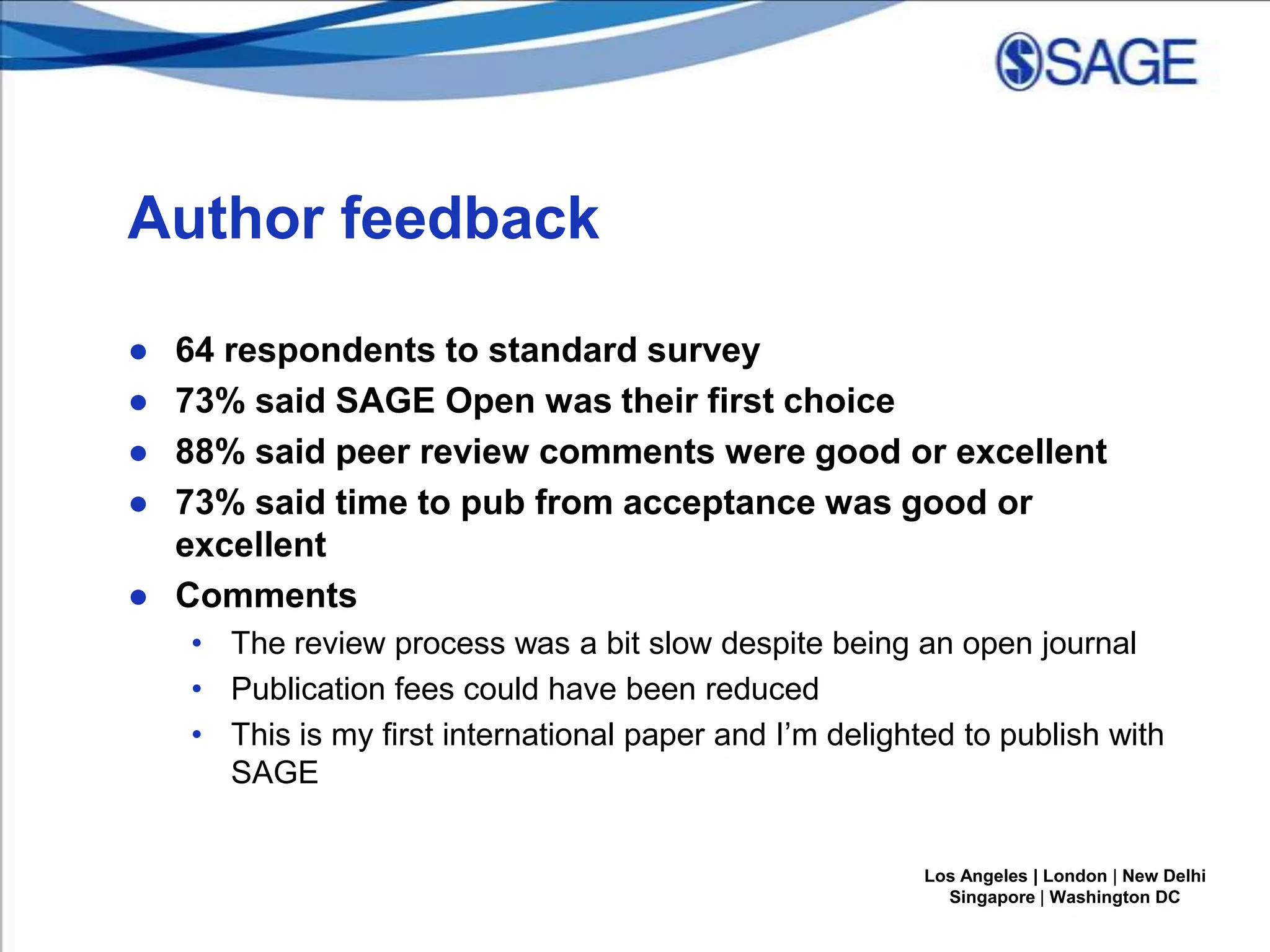 Author feedback
●
●
●
●

64 respondents to standard survey
73% said SAGE Open was their first choice
88% said peer review comments were good or excellent
73% said time to pub from acceptance was good or
excellent
● Comments
• The review process was a bit slow despite being an open journal
• Publication fees could have been reduced
• This is my first international paper and I’m delighted to publish with
SAGE
Los Angeles | London | New Delhi
Singapore | Washington DC

 