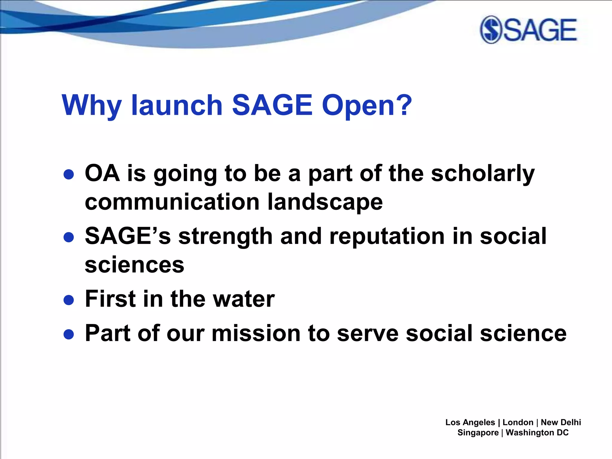 Why launch SAGE Open?
● OA is going to be a part of the scholarly
communication landscape
● SAGE’s strength and reputation in social
sciences
● First in the water
● Part of our mission to serve social science

Los Angeles | London | New Delhi
Singapore | Washington DC

 