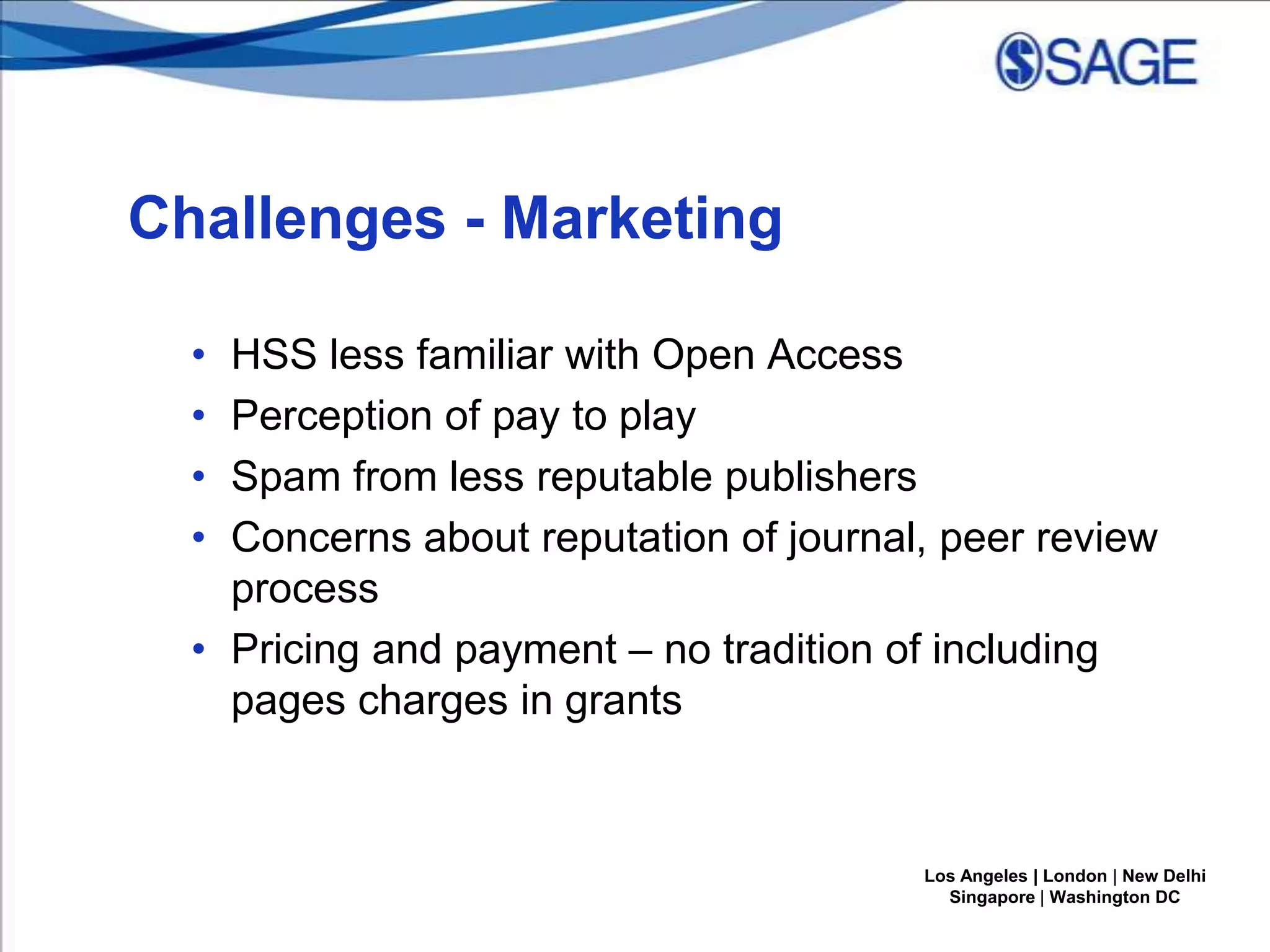 Challenges - Marketing
•
•
•
•

HSS less familiar with Open Access
Perception of pay to play
Spam from less reputable publishers
Concerns about reputation of journal, peer review
process
• Pricing and payment – no tradition of including
pages charges in grants

Los Angeles | London | New Delhi
Singapore | Washington DC

 
